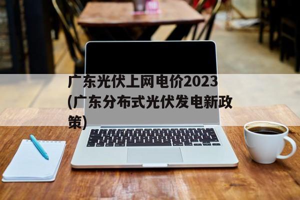 广东光伏上网电价2023(广东分布式光伏发电新政策)