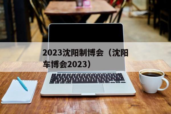 2023沈阳制博会（沈阳车博会2023）