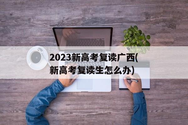 2023新高考复读广西(新高考复读生怎么办)