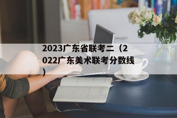2023广东省联考二（2022广东美术联考分数线）