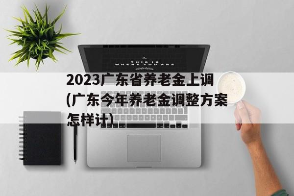 2023广东省养老金上调(广东今年养老金调整方案怎样计)