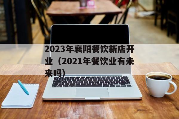 2023年襄阳餐饮新店开业（2021年餐饮业有未来吗）