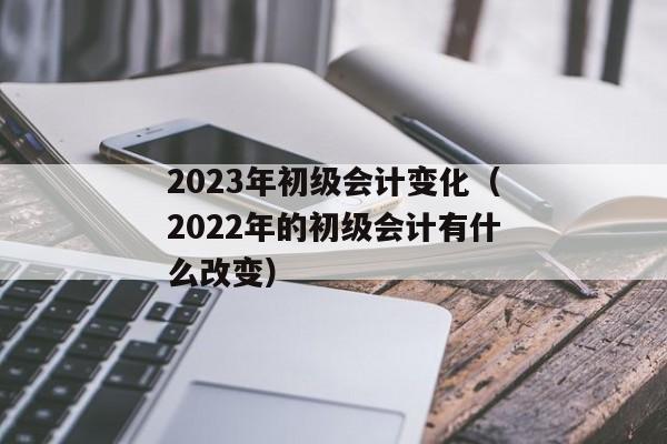 2023年初级会计变化（2022年的初级会计有什么改变）