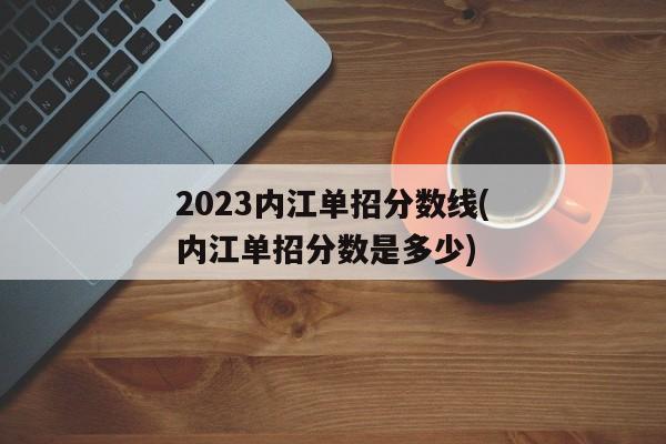 2023内江单招分数线(内江单招分数是多少)