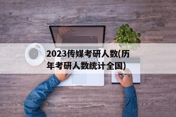 2023传媒考研人数(历年考研人数统计全国)