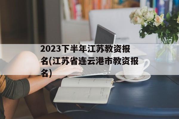 2023下半年江苏教资报名(江苏省连云港市教资报名)
